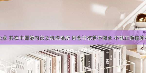 某非居民企业 其在中国境内设立机构场所 因会计核算不健全 不能正确核算收入总额和