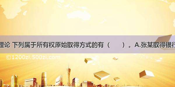 根据物权法理论 下列属于所有权原始取得方式的有（　　）。A.张某取得银行存款的利息