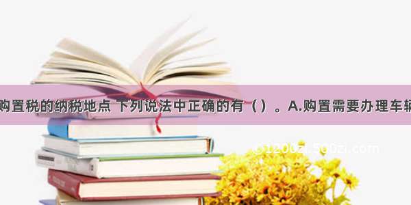 关于车辆购置税的纳税地点 下列说法中正确的有（　　）。A.购置需要办理车辆登记注册