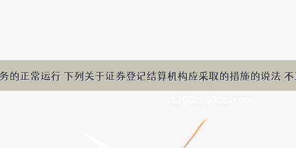 为保证业务的正常运行 下列关于证券登记结算机构应采取的措施的说法 不正确的是(　