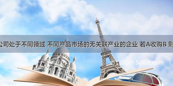 B公司和A公司处于不同领域 不同产品市场的无关联产业的企业 若A收购B 则这种并购属