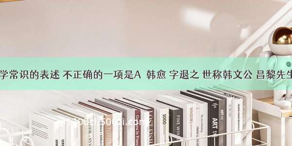 下列有关文学常识的表述 不正确的一项是A．韩愈 字退之 世称韩文公 昌黎先生。&ldquo;