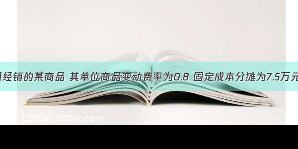 某机电公司经销的某商品 其单位商品变动费率为0.8 固定成本分摊为7.5万元 该种商品