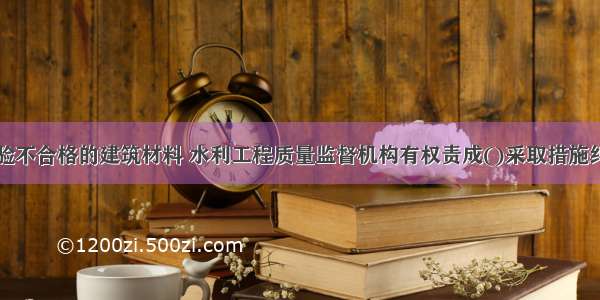 对使用经检验不合格的建筑材料 水利工程质量监督机构有权责成()采取措施纠正。A.项目