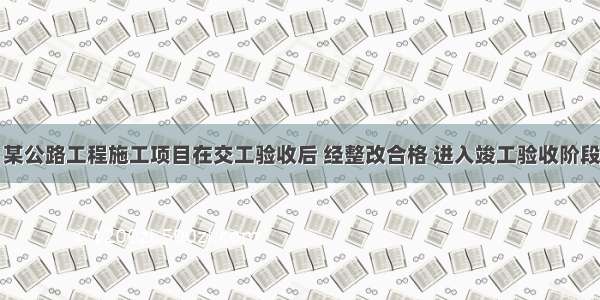 背景资料：某公路工程施工项目在交工验收后 经整改合格 进入竣工验收阶段。施工单位