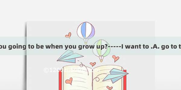 ----- What are you going to be when you grow up?-----I want to .A. go to the sea 　B. go to