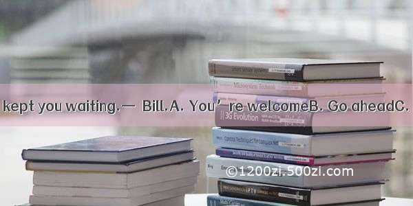 —I’m sorry to have kept you waiting.—  Bill.A. You’re welcomeB. Go aheadC. Don’t mention