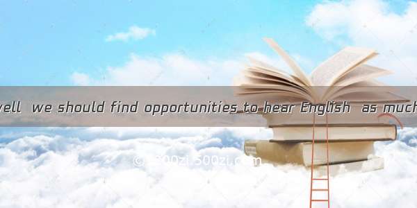 To learn English well  we should find opportunities to hear English  as much as we can．A.