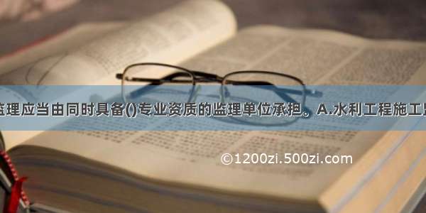 淤地坝建设监理应当由同时具备()专业资质的监理单位承担。A.水利工程施工监理和工程移