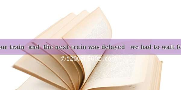 8. We missed our train  and  the next train was delayed   we had to wait for two hours.A.