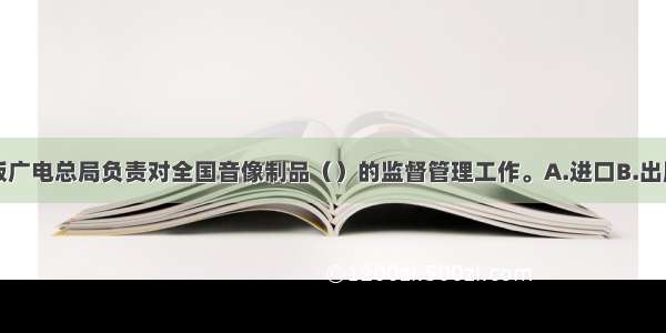 国家新闻出版广电总局负责对全国音像制品（）的监督管理工作。A.进口B.出版C.批发D.制