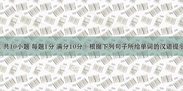 单词拼写（共10小题 每题1分 满分10分）根据下列句子所给单词的汉语提示或首字母 