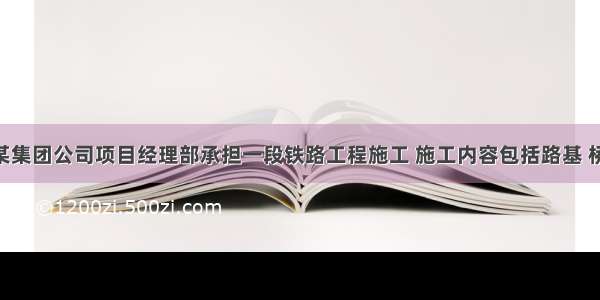 背景资料某集团公司项目经理部承担一段铁路工程施工 施工内容包括路基 桥梁 隧道及