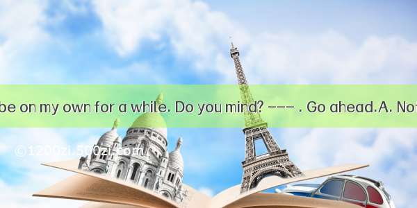 --- I’d like to be on my own for a while. Do you mind? --- . Go ahead.A. Not in the leastB