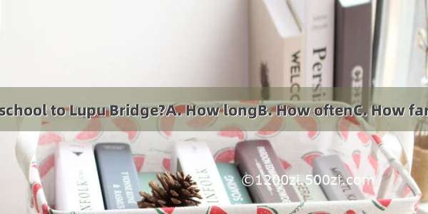 is it from our school to Lupu Bridge?A. How longB. How oftenC. How farD. How much