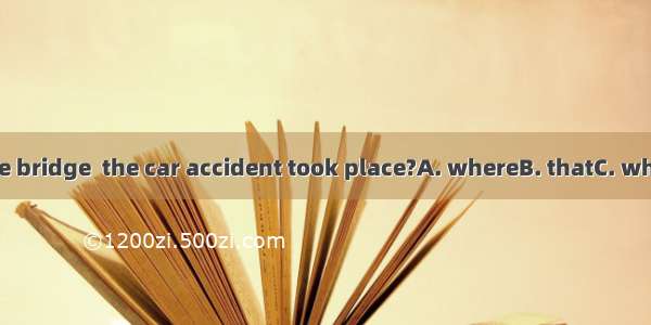 Was it near the bridge  the car accident took place?A. whereB. thatC. whenD. at which