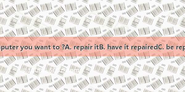 .Is this the computer you want to ?A. repair itB. have it repairedC. be repairedD. have re