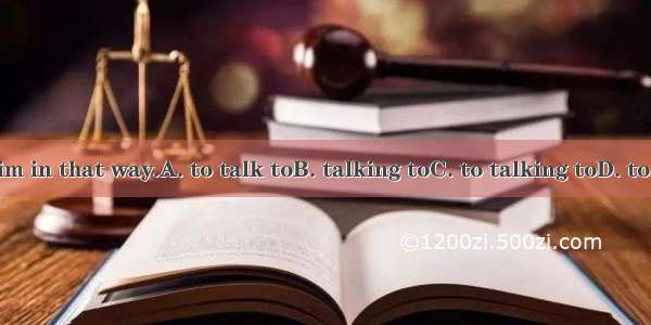 It's no use  him in that way.A. to talk toB. talking toC. to talking toD. to have a talk t