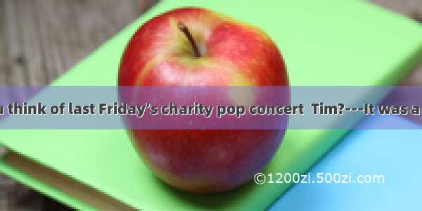 ---What do you think of last Friday’s charity pop concert  Tim?---It was a great success a