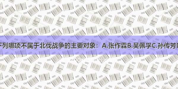 单选题下列哪项不属于北伐战争的主要对象：A.张作霖B.吴佩孚C.孙传芳D.袁世凯