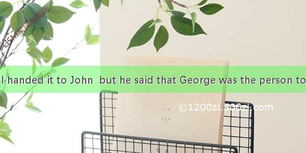 . the report  I handed it to John  but he said that George was the person to send it to. A