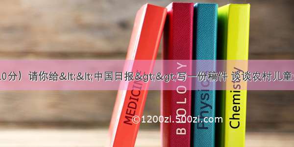 六 书面表达（共10分）请你给<<中国日报>>写一份稿件 谈谈农村儿童失学的主要原因及