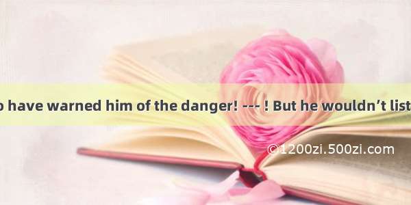 ---You ought to have warned him of the danger! --- ! But he wouldn’t listen!A. So did IB.