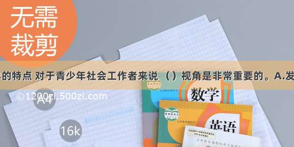 由于青少年的特点 对于青少年社会工作者来说 （）视角是非常重要的。A.发展性B.持续