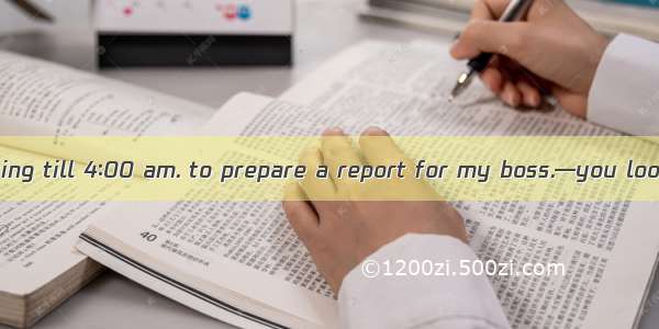 —I had been working till 4∶00 am. to prepare a report for my boss.—you look very tired.A.