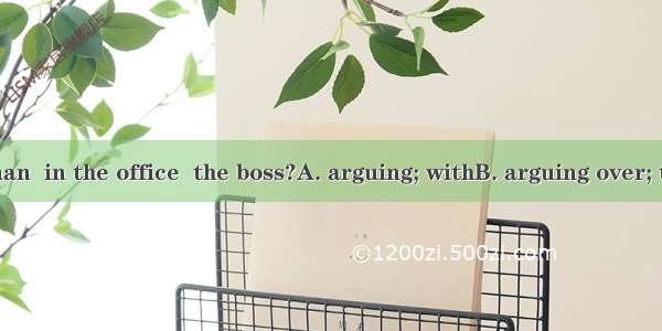 What are the man  in the office  the boss?A. arguing; withB. arguing over; toC. arguing ab