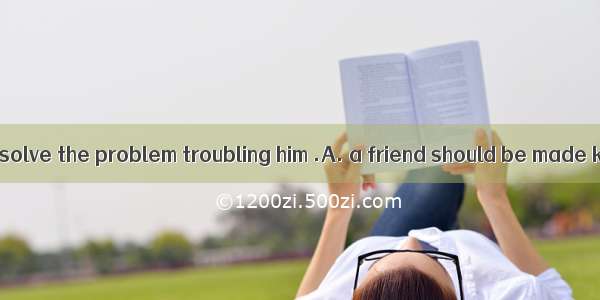 To help a friend solve the problem troubling him .A. a friend should be made known of his