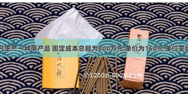 某企业只生产一种甲产品 固定成本总额为200万元 单价为160元 单位变动成本为