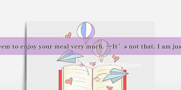 —You didn’t seem to enjoy your meal very much. —It’s not that. I am just . A. on a dietB.