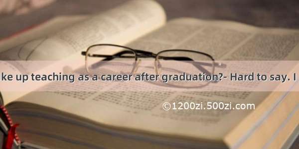 Will you take up teaching as a career after graduation?- Hard to say. I  go abroad