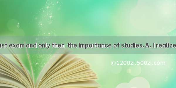 I failed in the last exam and only then  the importance of studies.A. I realizedB. I had r