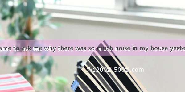 My neighbour came to ask me why there was so much noise in my house yesterday afternoon. I