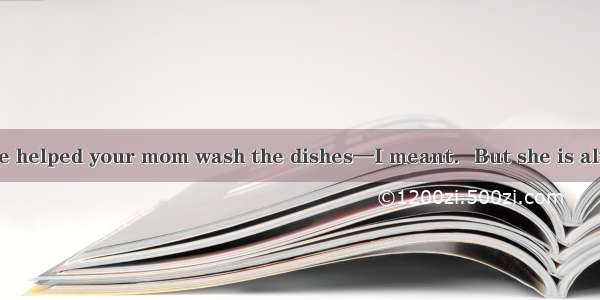 — You should have helped your mom wash the dishes—I meant．But she is always telling me to