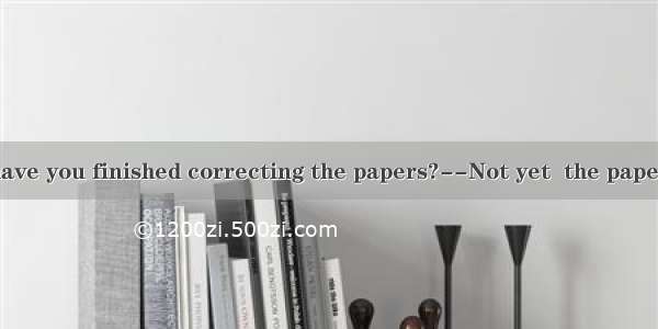 ----Mr. Hu  have you finished correcting the papers?--Not yet  the papers . You  get th