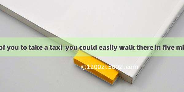 It was foolish of you to take a taxi  you could easily walk there in five minutes.A. while