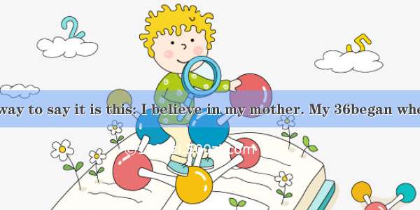 The simplest way to say it is this: I believe in my mother. My 36began when I was just a