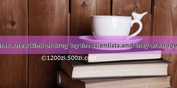 It is believed that a new kind of drug  by the scientists and they are hopeful that they w