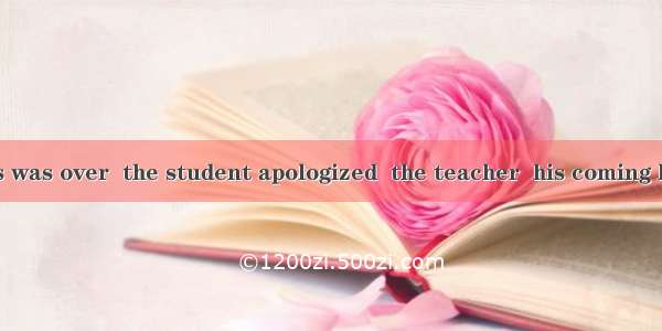 After the class was over  the student apologized  the teacher  his coming late.A. /; becau