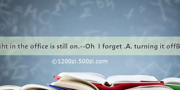 ----The light in the office is still on.--Oh  I forget .A. turning it offB. to turn it