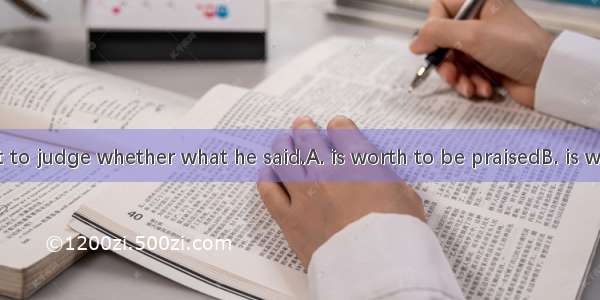 It is difficult to judge whether what he said.A. is worth to be praisedB. is worthy being