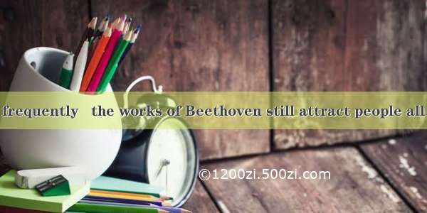 No matter how frequently   the works of Beethoven still attract people all over the world.