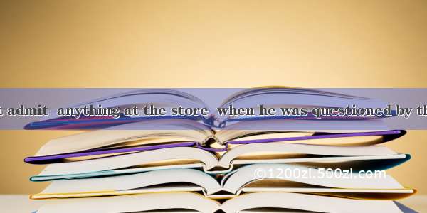 The man didn’t admit  anything at the store  when he was questioned by the police.A. to st