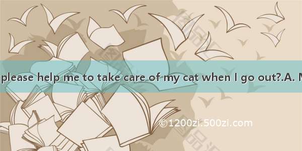 -----Will you please help me to take care of my cat when I go out?.A. My pleasure.B