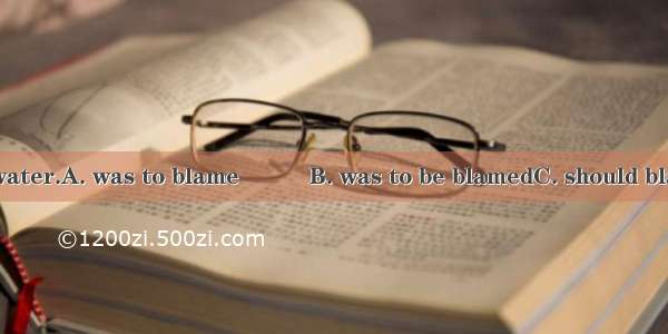 It seemed that the water.A. was to blame　　　B. was to be blamedC. should blame　　　D. was bla