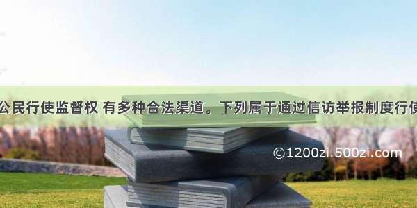 单选题我国公民行使监督权 有多种合法渠道。下列属于通过信访举报制度行使监督权的是