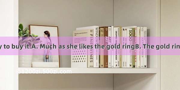 she isn’t ready to buy it.A. Much as she likes the gold ringB. The gold ring much as she
